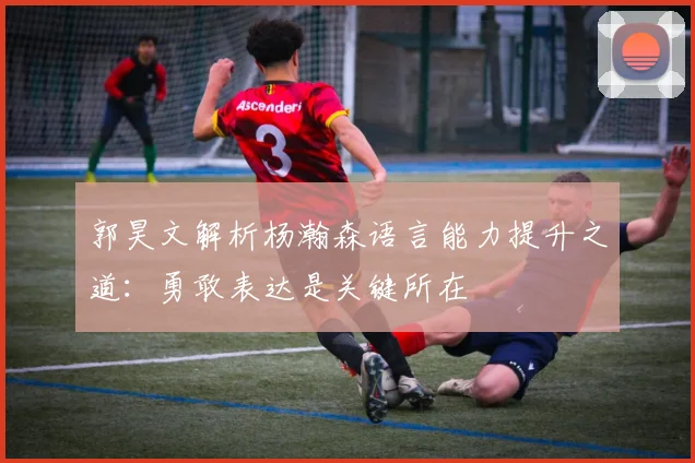 郭昊文解析杨瀚森语言能力提升之道：勇敢表达是关键所在