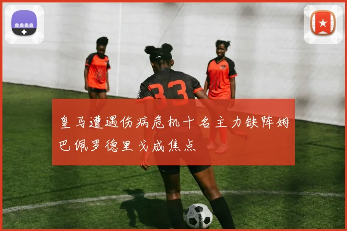 皇马遭遇伤病危机十名主力缺阵姆巴佩罗德里戈成焦点