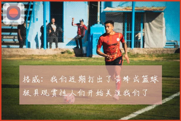 格威：我们近期打出了黄蜂式篮球极具观赏性人们开始关注我们了