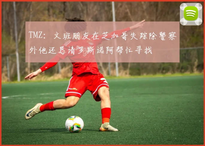 TMZ：文班朋友在芝加哥失踪除警察外他还恳请罗斯诺阿帮忙寻找