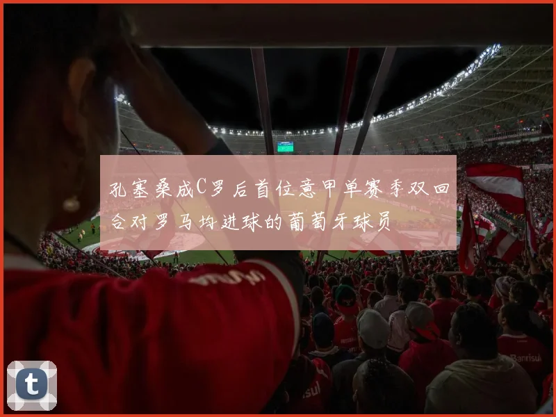 孔塞桑成C罗后首位意甲单赛季双回合对罗马均进球的葡萄牙球员
