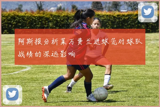 阿斯报分析莱万费兰进球荒对球队战绩的深远影响