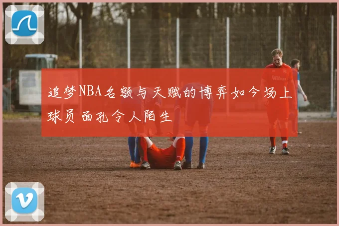 追梦NBA名额与天赋的博弈如今场上球员面孔令人陌生