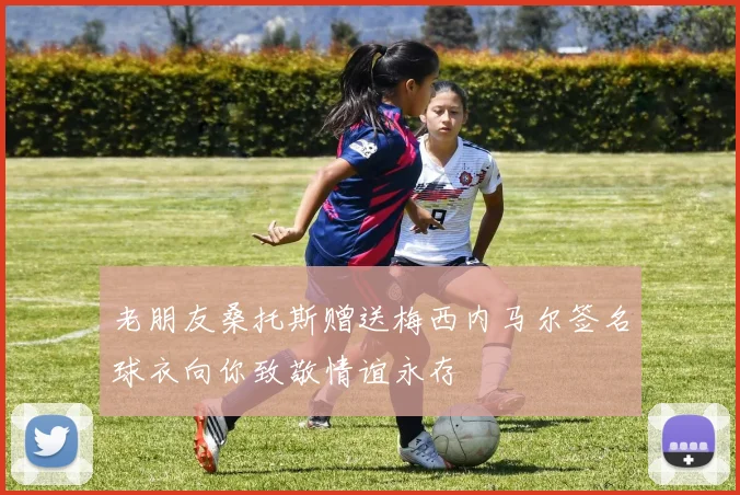 老朋友桑托斯赠送梅西内马尔签名球衣向你致敬情谊永存