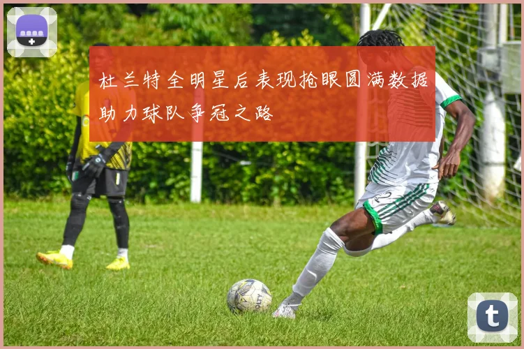 杜兰特全明星后表现抢眼圆满数据助力球队争冠之路